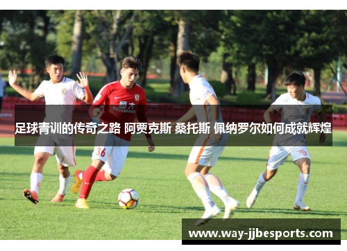 足球青训的传奇之路 阿贾克斯 桑托斯 佩纳罗尔如何成就辉煌