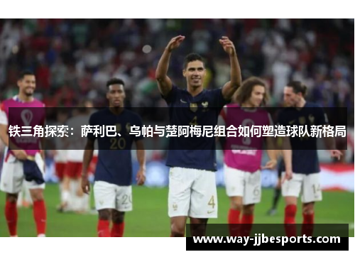 铁三角探索：萨利巴、乌帕与楚阿梅尼组合如何塑造球队新格局