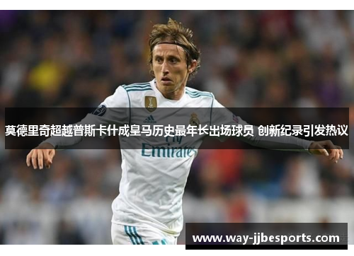 莫德里奇超越普斯卡什成皇马历史最年长出场球员 创新纪录引发热议